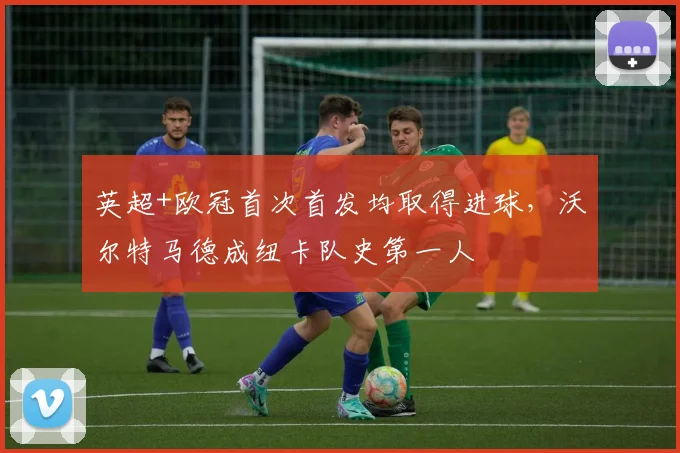 英超+欧冠首次首发均取得进球，沃尔特马德成纽卡队史第一人