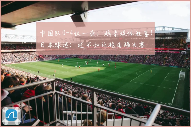 中国队0-4仅一夜，越南媒体狂喜！日本球迷：还不如让越南踢决赛