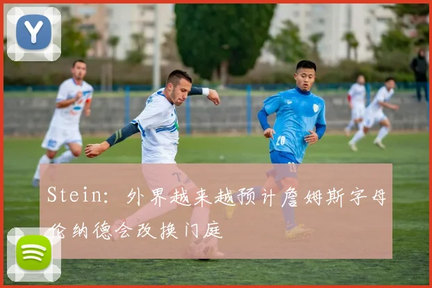 Stein：外界越来越预计詹姆斯字母伦纳德会改换门庭