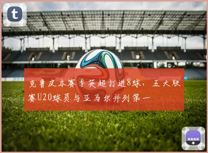 克鲁皮本赛季英超打进8球，五大联赛U20球员与亚马尔并列第一