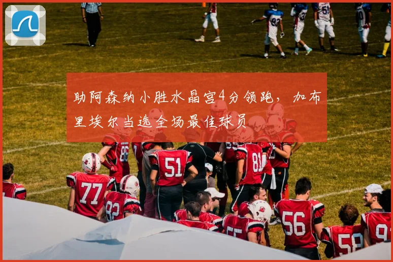 助阿森纳小胜水晶宫4分领跑，加布里埃尔当选全场最佳球员