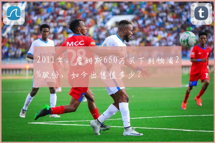 2011年，詹姆斯650万买下利物浦2%股份，如今出售值多少？