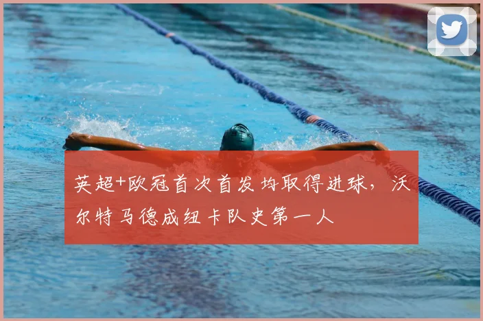 英超+欧冠首次首发均取得进球，沃尔特马德成纽卡队史第一人