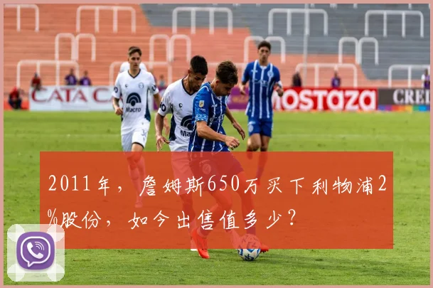 2011年，詹姆斯650万买下利物浦2%股份，如今出售值多少？